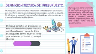 DEFINICION TECNICA DE PRESUPUESTO
El objetivo central de un presupuesto es
tener control sobre las compras y ventas, y
cuantificar el ingreso y egreso del dinero.
El presupuesto permite llevar un control
para establecer prioridades y perseguir
objetivos.
Un presupuesto, en economía, hace referencia a la cantidad de dinero que se necesita
para hacer frente a cierto número de gastos necesarios para acometer un proyecto.
De tal manera, se puede definir como una cifra anticipada que estima el coste que va
a suponer la realización de dicho objetivo.
El presupuesto, como herramienta
de planificación y control, tuvo su
origen en el sector público a finales
del siglo XVIII. En este sentido,
cuando el Parlamento británico
elaboraba los planes de gastos del
reino, dándose pautas para su
ejecución y control.
 