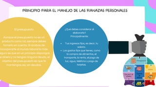 PRINCIPIO PARA EL MANEJO DE LAS FIANAZAS PERSONALES
El presupuesto
Aunque el presupuesto no es un
producto como tal, siempre debes
tomarlo en cuenta. Si acabas de
incorporarte al mundo laboral lo más
eguro es que en un principio dispongas
e dinero y no tengas ninguna deuda, el
objetivo del presupuesto es que te
mantengas así, sin deudas.
Tus ingresos fijos, es decir, tu
salario.
Los gastos fijos que tienes, como
la compra de alimentos, el
transporte, la renta, el pago de
luz, agua, teléfono y pago de
tarjetas.
¿Qué debes considerar al
elaborarlo?
Principalmente:
 
