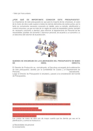- Valor por hora unitaria
¿POR QUÉ ES IMPORTANTE CONOCER ESTE PRESUPUESTO?
La importancia de este presupuesto es que para la mayoría de las empresas, el costo
de la mano de obra suele superar a todos los demás elementos de costos juntos, por lo
tanto es sumamente necesario conocerlo en detalle, para su estudio, planificación y
control minucioso; ya que se trata de un reglón de costo de respetable cuantía, también
es necesario conocerlo a plenitud, para informar al departamento de Personal de las
necesidades posibles de aumentar o disminuir personal; de acuerdo a un aumento o a
un descenso del volumen de la producción.
QUIENES SE ENCARGAN DE LA ELABORACIÓN DEL PRESUPUESTO DE MANO
DE OBRA DIRECTA.
El Gerente de Producción es, normalmente, el Ejecutivos encargado de la elaboración
de este presupuesto; asistido por la Contabilidad de Costos y el Departamento de
Personal, naturalmente.
Luego el Director de Presupuesto lo estudiará y pasará a la consideración del Comité
de Presupuestos.
El presupuesto de Mano de Obra suele constar de dos cuadro a saber:
1. Horas de mano de obra directa
2. Costos de la mano de obra directa.
Estos dos puntos sirven como instrumento de control para la elaboración del
presupuesto de mano de obra.
Los costos de mano de obra son de mayor cuantía que los demás por eso en la
planificación y control se involucra a:
a) Necesidades de personal
b) reclutamiento
 