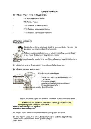 Ejemplo FORMULA:
PV = VR (1+TFY) (1+TFE) (1+TFA) DONDE:
· PV : Presupuesto de Ventas
· VR : Ventas Reales
· TFV : Tasa de factores de venta
· TFE : Tasa de factores económicos
· TFA : Tasa de factores administrativos
el futuro de su negocio
Presupuestar
Es calcular en forma anticipada a cuánto ascenderán los ingresos y los
gastos de una empresa durante un período.
Toda empresa necesita conocer su futuro inmediato y poder anticipar
lo que habrá de ocurrir en los próximos meses.
El Empresario puede ayudar a determinar ese futuro, planeando las actividades de su
empresa.
Un valioso instrumento de planeación lo constituye el plan de ventas.
Lo primero: conocer su mercado
Esto le permitirá establecer:
Qué productos podrán venderse con éxito;
A quiénes;
En qué cantidades
A qué precios y bajo que condiciones;
En qué época del año; y
A través de que canales de distribución.
El plan de ventas expresado en cifras constituye el presupuesto de ventas.
Establezca sus objetivos y metas de ventas, y esfuércese no
solo por lograrlas, sino por superarlas.
Presupuesto de ingresos y gastos
El presupuesto de ingresos
Se prepara con la información proveniente del presupuesto de ventas.
En él ha incluido usted, mes a mes, tanto el número de unidades de producto a
vender; como los montos de dinero que recibirá por
dicha venta.
 