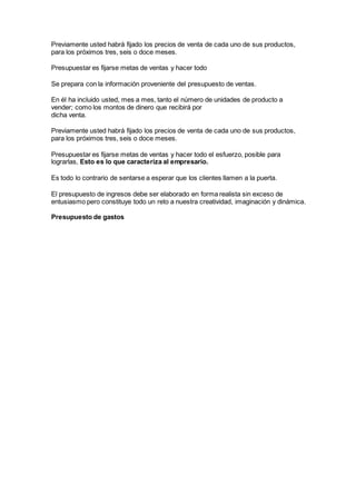 Previamente usted habrá fijado los precios de venta de cada uno de sus productos,
para los próximos tres, seis o doce meses.
Presupuestar es fijarse metas de ventas y hacer todo
Se prepara con la información proveniente del presupuesto de ventas.
En él ha incluido usted, mes a mes, tanto el número de unidades de producto a
vender; como los montos de dinero que recibirá por
dicha venta.
Previamente usted habrá fijado los precios de venta de cada uno de sus productos,
para los próximos tres, seis o doce meses.
Presupuestar es fijarse metas de ventas y hacer todo el esfuerzo, posible para
lograrlas, Esto es lo que caracteriza al empresario.
Es todo lo contrario de sentarse a esperar que los clientes llamen a la puerta.
El presupuesto de ingresos debe ser elaborado en forma realista sin exceso de
entusiasmo pero constituye todo un reto a nuestra creatividad, imaginación y dinámica.
Presupuesto de gastos
 