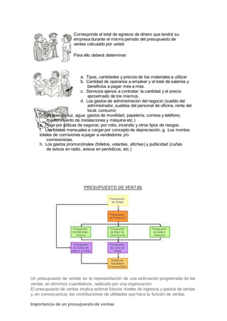 Corresponde al total de egresos de dinero que tendrá su
empresa durante el mismo período del presupuesto de
ventas calculado por usted.
Para ello deberá determinar:
a. Tipos, cantidades y precios de los materiales a utilizar
b. Cantidad de operarios a emplear y el total de salarios y
beneficios a pagar mes a mes.
c. Servicios ajenos a contratar; la cantidad y el precio
aproximado de los mismos.
d. Los gastos de administración del negocio (sueldo del
administrador, sueldos del personal de oficina, renta del
local, consumo
de energía luz, agua; gastos de movilidad; papelería; correos y teléfono;
mantenimiento de instalaciones y máquina etc.)
e. Pago por pólizas de seguros; por robo, incendio y otros tipos de riesgos.
f. Los totales mensuales a cargar por concepto de depreciación. g. Los montos
totales de comisiones a pagar a vendedores y/o
comisionistas.
h. Los gastos promociónales (folletos, volantes, afiches) y publicidad (cuñas
de avisos en radio, avisos en periódicos, etc.)
PRESUPUESTO DE VENTAS
Un presupuesto de ventas es la representación de una estimación programada de las
ventas, en términos cuantitativos, realizado por una organización.
El presupuesto de ventas implica estimar futuros niveles de ingresos y gastos de ventas
y, en consecuencia, las contribuciones de utilidades que hace la función de ventas
Importancia de un presupuesto de ventas
 