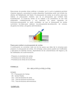Ejecuciones de grandes obras públicas o privadas; por lo cual la ciudadanía percibirá
mayores ingresos y aumentará su poder adquisitivo; haciéndose sentir, por lo tanto, los
efectos del Multiplicador del Gasto. El presupuesto de ventas es el primer paso para
realizar un presupuesto maestro, que es el presupuesto que contiene toda
la planificación. Si el plan de ventas no es realista y los pronósticos no han sido
preparados cuidadosamente y con exactitud, los pasos siguientes en
el proceso presupuestal no serán confiables, ya que el presupuesto de ventas
suministra los datos para elaborar los presupuestos de producción, de compra,
de gastos de ventas y de gastos administrativos.
Pasos para realizar un presupuesto de ventas
A continuación se comentan cada uno de los pasos que debe dar la empresa para
preparar un presupuesto de ventas. Sin embargo, estos pasos pueden ser modificados
y ejecutarse en distintas formas, dependiendo de las características del negocio y de
las habilidades de la administración.
- Preparar un pronóstico de ventas
- Pronósticos de ventas del sector
- Pronósticos de ventas de la empresa
FORMULA:
PV = VR (1+TFY) (1+TFE) (1+TFA)
DONDE:
· PV : Presupuesto de Ventas
· VR : Ventas Reales
· TFV : Tasa de factores de venta
· TFE : Tasa de factores económicos
· TFA : Tasa de factores administrativos
EJEMPLOS:
 