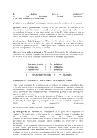 b. ¿Cuándo deberá producirse?
c. ¿Qué cantidad deberá producirse?
d. ¿En qué forma deberá producirse?
¿Qué deberá producirse? La respuesta ideal sería aquello que demanda la sociedad.
¿Cuándo deberá producirse? Depende de si son productos estacionarios o no
estacionarios. Los estacionarios son aquellos que durante su ejercicio ( un año ) tienen
un periodo de tiempo en el cual incrementan sus ventas EJ. Útiles escolares. Los no
estacionarios son aquellos que durante su periodo de ejercicio dividen su totalidad de
ventas en periodos cortos, quince, mensual, trimestral o semestral.
¿Qué cantidad deberá producirse? Depende del volumen ventas dentro de la
industria ya que se debe tomar en cuenta el porcentaje del mercado de nuestra
competencia y nuestro mercado con el objetivo de no obtener un exceso de producción
para no tener pérdidas en nuestros inventarios.
¿En qué forma deberá producirse? Dependerá de la calidad de materia prima que
usaremos para nuestro producto y de la tecnología que usemos para la producción de
los mismos. Esto con el objeto de crear productos de calidad a bajos precios.
El presupuesto de producción se fundamenta en dos puntos básicos:
- Las ventas estimadas. Es la estimación o previsión de las ventas de un producto, bien
o servicio durante determinado periodo futuro, son indicadores de realidades económico
empresariales. Determina que puede venderse con base en la realidad, y el plan de
ventas permite que esa realidad hipotética se materialice, guiando al resto de los planes
operativos de la empresa.
- Los inventarios (reales) de productos terminados. Es la producción de bienes cuya
elaboración ha sido completamente finalizada, pasado los correspondientes controles
de calidad y técnicos vigentes y entregada al almacena de la entidad o al cliente sin
haber sido previamente almacenada
El presupuesto de producción puede clasificarse en:
a) Presupuesto de Volumen de Producción: Es el grado de la capacidad de
productos. Se refiere a las cantidades que deberá produciré, tomando en consideración
el volumen o cantidad que se espera vender.
Volumen de Producción también llamado Nivel de Actividad, este se suele medir en un
porcentaje de magnitudes absolutas como unidades de producción u horas
consumidas.
El volumen de producción es fundamental para la gestión empresarial, y aún más en
aquellos casos que existen grandes variaciones estacionales durante el año.
b) Presupuesto de Costo de Producción: Indica cual es el volumen de costos de las
unidades vendidas a producir, proporciona los elementos que sirven de enlace entre el
estado presupuestado de resultados y los presupuestos de operación y el de caja.
 