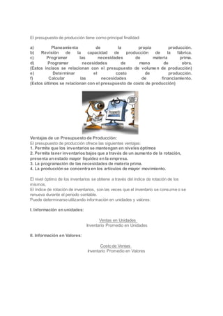 El presupuesto de producción tiene como principal finalidad:
a) Planeamiento de la propia producción.
b) Revisión de la capacidad de producción de la fábrica.
c) Programar las necesidades de materia prima.
d) Programar necesidades de mano de obra.
(Estos incisos se relacionan con el presupuesto de volumen de producción)
e) Determinar el costo de producción.
f) Calcular las necesidades de financiamiento.
(Estos últimos se relacionan con el presupuesto de costo de producción)
Ventajas de un Presupuesto de Producción:
El presupuesto de producción ofrece las siguientes ventajas:
1. Permite que los inventarios se mantengan en niveles óptimos
2. Permite tener inventarios bajos que a través de un aumento de la rotación,
presenta un estado mayor liquidez en la empresa.
3. La programación de las necesidades de materia prima.
4. La producción se concentra en los artículos de mayor movimiento.
El nivel óptimo de los inventarios se obtiene a través del índice de rotación de los
mismos.
El índice de rotación de inventarios, son las veces que el inventario se consume o se
renueva durante el periodo contable.
Puede determinarse utilizando información en unidades y valores:
I. Información en unidades:
Ventas en Unidades
Inventario Promedio en Unidades
II. Información en Valores:
Costo de Ventas
Inventario Promedio en Valores
 