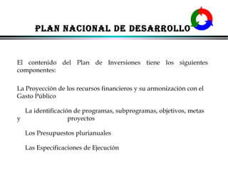 PLAN NACIONAL DE DESARROLLO

El contenido del Plan de Inversiones tiene los siguientes
componentes:
La Proyección de los recursos financieros y su armonización con el
Gasto Público
La identificación de programas, subprogramas, objetivos, metas
y
proyectos
Los Presupuestos plurianuales
Las Especificaciones de Ejecución
ALFONSO LEÓN GUTIÉRREZ LONDOÑO

16

 