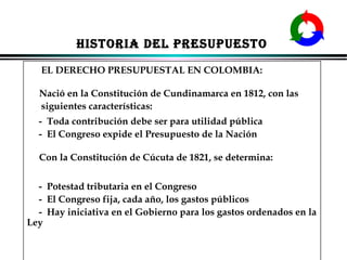 HISTORIA DEL PRESUPUESTO
EL DERECHO PRESUPUESTAL EN COLOMBIA:
Nació en la Constitución de Cundinamarca en 1812, con las
siguientes características:
- Toda contribución debe ser para utilidad pública
- El Congreso expide el Presupuesto de la Nación
Con la Constitución de Cúcuta de 1821, se determina:
- Potestad tributaria en el Congreso
- El Congreso fija, cada año, los gastos públicos
- Hay iniciativa en el Gobierno para los gastos ordenados en la
Ley
ALFONSO LEÓN GUTIÉRREZ LONDOÑO

31

 