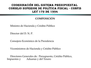 COORDINACIÓN DEL SISTEMA PRESUPUESTAL
CONSEJO SUPERIOR DE POLíTICA FISCAL - CONFIS
LEY 179 DE 1994
COMPOSICIÓN
Ministro de Hacienda y Crédito Público
Director del D. N. P.
Consejero Económico de la Presidencia
Viceministros de Hacienda y Crédito Público
Directores Generales de: Presupuesto, Crédito Público,
Impuestos y
Aduanas y del Tesoro
ALFONSO LEÓN GUTIÉRREZ LONDOÑO

42

 