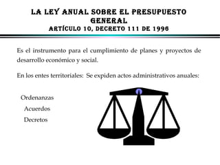 LA LEY ANUAL SOBRE EL PRESUPUESTO
GENERAL
ARTÍCULO 10, DECRETO 111 DE 1996
Es el instrumento para el cumplimiento de planes y proyectos de
desarrollo económico y social.
En los entes territoriales: Se expiden actos administrativos anuales:
Ordenanzas
Acuerdos
Decretos

ALFONSO LEÓN GUTIÉRREZ LONDOÑO

52

 