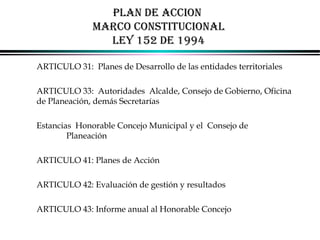 PLAN DE ACCION
MARCO CONSTITUCIONAL
LEY 152 DE 1994
ARTICULO 31: Planes de Desarrollo de las entidades territoriales
ARTICULO 33: Autoridades Alcalde, Consejo de Gobierno, Oficina
de Planeación, demás Secretarías
Estancias Honorable Concejo Municipal y el Consejo de
Planeación
ARTICULO 41: Planes de Acción
ARTICULO 42: Evaluación de gestión y resultados
ARTICULO 43: Informe anual al Honorable Concejo
ALFONSO LEÓN GUTIÉRREZ LONDOÑO

53

 