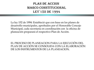 PLAN DE ACCION
MARCO CONSTITUCIONAL
LEY 152 DE 1994
La ley 152 de 1994: Estableció que con base en los planes de
desarrollo municipales, aprobados por el Honorable Concejo
Municipal, cada secretaría en coordinación con la oficina de
planeación preparará el respectivo Plan de Acción.

EL PROCESO DE PLANEACION PARA LA EJECUCIÓN DEL
PLAN DE ACCIÓN SE CONSOLIDA CON LA ELABORACIÓN
DE LOS INSTRUMENTOS DE LA PLANEACION.

ALFONSO LEÓN GUTIÉRREZ LONDOÑO

54

 