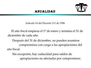 ANUALIDAD

Artículo 14 del Decreto 111 de 1996

El año fiscal empieza el 1° de enero y termina el 31 de
diciembre de cada año.
Después del 31 de diciembre, no pueden asumirse
compromisos con cargo a las apropiaciones del
año fiscal.
Sin excepción, hay caducidad para saldos de
apropiaciones no afectadas por compromisos.
ALFONSO LEÓN GUTIÉRREZ LONDOÑO

61

 