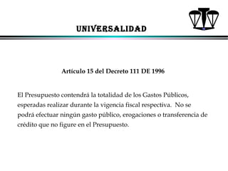 UNIVERSALIDAD

Artículo 15 del Decreto 111 DE 1996

El Presupuesto contendrá la totalidad de los Gastos Públicos,
esperadas realizar durante la vigencia fiscal respectiva. No se
podrá efectuar ningún gasto público, erogaciones o transferencia de
crédito que no figure en el Presupuesto.

ALFONSO LEÓN GUTIÉRREZ LONDOÑO

62

 