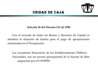 UNIDAD DE CAJA

Artículo 16 del Decreto 111 de 1996
Con el recaudo de todas las Rentas y Recursos de Capital se
atenderá la situación de fondos para el pago de apropiaciones
autorizadas en el Presupuesto.
Los excedentes financieros de los Establecimientos Públicos
Nacionales, son un recurso presupuestal de la Nación de libre
asignación por el CONPES.
ALFONSO LEÓN GUTIÉRREZ LONDOÑO

63

 