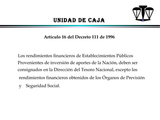 UNIDAD DE CAJA
Artículo 16 del Decreto 111 de 1996

Los rendimientos financieros de Establecimientos Públicos
Provenientes de inversión de aportes de la Nación, deben ser
consignados en la Dirección del Tesoro Nacional, excepto los
rendimientos financieros obtenidos de los Órganos de Previsión
y

Seguridad Social.

ALFONSO LEÓN GUTIÉRREZ LONDOÑO

64

 