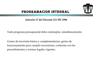 PROGRAMACION INTEGRAL
Artículo 17 del Decreto 111 DE 1996

Todo programa presupuestal debe contemplar, simultáneamente:
Gastos de inversión básica y complementarias, gastos de
funcionamiento para cumplir inversiones, conforme con los
procedimientos y normas legales vigentes.

ALFONSO LEÓN GUTIÉRREZ LONDOÑO

65

 