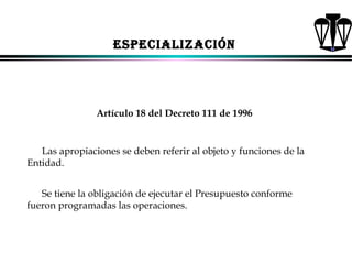 ESPECIALIZACIÓN

Artículo 18 del Decreto 111 de 1996

Las apropiaciones se deben referir al objeto y funciones de la
Entidad.
Se tiene la obligación de ejecutar el Presupuesto conforme
fueron programadas las operaciones.

ALFONSO LEÓN GUTIÉRREZ LONDOÑO

66

 