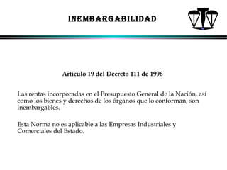 INEMBARGABILIDAD

Artículo 19 del Decreto 111 de 1996
Las rentas incorporadas en el Presupuesto General de la Nación, así
como los bienes y derechos de los órganos que lo conforman, son
inembargables.
Esta Norma no es aplicable a las Empresas Industriales y
Comerciales del Estado.

ALFONSO LEÓN GUTIÉRREZ LONDOÑO

67

 