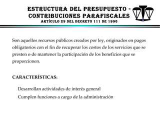ESTRUCTURA dEl PRESUPUESTo CoNTRIBUCIoNES PARAFISCAlES
ARTíCUlo 29 dEl dECRETo 111 dE 1996

Son aquellos recursos públicos creados por ley, originados en pagos
obligatorios con el fin de recuperar los costos de los servicios que se
presten o de mantener la participación de los beneficios que se
proporcionen.
CARACTERÍSTICAS:
Desarrollan actividades de interés general
Cumplen funciones a cargo de la administración

ALFONSO LEÓN GUTIÉRREZ LONDOÑO

76

 