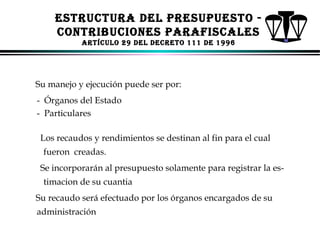 ESTRUCTURA dEl PRESUPUESTo CoNTRIBUCIoNES PARAFISCAlES
ARTíCUlo 29 dEl dECRETo 111 dE 1996

Su manejo y ejecución puede ser por:
- Órganos del Estado
- Particulares
Los recaudos y rendimientos se destinan al fin para el cual
fueron creadas.
Se incorporarán al presupuesto solamente para registrar la estimacion de su cuantia
Su recaudo será efectuado por los órganos encargados de su
administración
ALFONSO LEÓN GUTIÉRREZ LONDOÑO

77

 