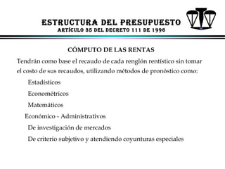 ESTRUCTURA dEl PRESUPUESTo
ARTíCUlo 35 dEl dECRETo 111 dE 1996

CÓMPUTO DE LAS RENTAS
Tendrán como base el recaudo de cada renglón rentístico sin tomar
el costo de sus recaudos, utilizando métodos de pronóstico como:
Estadísticos
Econométricos
Matemáticos
Económico - Administrativos
De investigación de mercados
De criterio subjetivo y atendiendo coyunturas especiales
ALFONSO LEÓN GUTIÉRREZ LONDOÑO

82

 