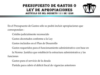 PRESUPUESTo dE GASToS o
lEY dE APRoPIACIoNES
ARTíCUlo 38 dEl dECRETo 111 dE 1996

En el Presupuesto de Gastos sólo se podrá incluir apropiaciones que
correspondan :
Crédito judicialmente reconocido
Gastos decretados conforme a la Ley
Gastos incluidos en el Plan de Desarrollo
Gastos requeridos para el funcionamiento administrativo con base en
la Norma Jurídica que estableció la estructura administrativa y las
funciones
Gastos para el servicio de la deuda
Partida para cubrir el déficit fiscal de vigencias anteriores
ALFONSO LEÓN GUTIÉRREZ LONDOÑO

84

 