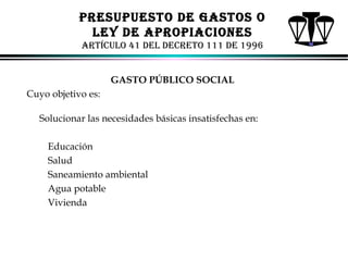 PRESUPUESTo dE GASToS o
lEY dE APRoPIACIoNES
ARTíCUlo 41 dEl dECRETo 111 dE 1996
GASTO PÚBLICO SOCIAL
Cuyo objetivo es:
Solucionar las necesidades básicas insatisfechas en:
Educación
Salud
Saneamiento ambiental
Agua potable
Vivienda

ALFONSO LEÓN GUTIÉRREZ LONDOÑO

86

 