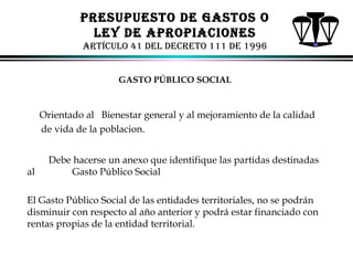PRESUPUESTo dE GASToS o
lEY dE APRoPIACIoNES
ARTíCUlo 41 dEl dECRETo 111 dE 1996
GASTO PÚBLICO SOCIAL

Orientado al Bienestar general y al mejoramiento de la calidad
de vida de la poblacion.

al

Debe hacerse un anexo que identifique las partidas destinadas
Gasto Público Social

El Gasto Público Social de las entidades territoriales, no se podrán
disminuir con respecto al año anterior y podrá estar financiado con
rentas propias de la entidad territorial.
ALFONSO LEÓN GUTIÉRREZ LONDOÑO

87

 