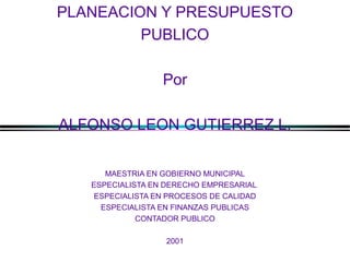 PLANEACION Y PRESUPUESTO
PUBLICO
Por
ALFONSO LEON GUTIERREZ L.
MAESTRIA EN GOBIERNO MUNICIPAL
ESPECIALISTA EN DERECHO EMPRESARIAL
ESPECIALISTA EN PROCESOS DE CALIDAD
ESPECIALISTA EN FINANZAS PUBLICAS
CONTADOR PUBLICO
2001

ALFONSO LEÓN GUTIÉRREZ LONDOÑO

1

 
