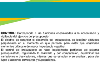 CONTROL: Corresponde a las funciones encaminadas a la observancia y
vigilancia del ejercicio del presupuesto.
El objetivo de controlar el desarrollo del presupuesto, es localizar actitudes
perjudiciales en el momento en que parecen, para evitar que ocasionen
momentos críticos o de mayor importancia negativa.
El control del presupuesto se hace, básicamente partiendo del sistema
presupuestado, registrando lo realizado y por comparación, determinar las
variaciones o desviaciones, mismas que se estudian y se analizan, para dar
lugar a acciones correctivas y superaciones.
 