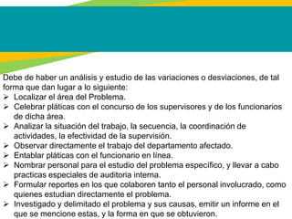 Debe de haber un análisis y estudio de las variaciones o desviaciones, de tal
forma que dan lugar a lo siguiente:
 Localizar el área del Problema.
 Celebrar pláticas con el concurso de los supervisores y de los funcionarios
de dicha área.
 Analizar la situación del trabajo, la secuencia, la coordinación de
actividades, la efectividad de la supervisión.
 Observar directamente el trabajo del departamento afectado.
 Entablar pláticas con el funcionario en línea.
 Nombrar personal para el estudio del problema específico, y llevar a cabo
practicas especiales de auditoria interna.
 Formular reportes en los que colaboren tanto el personal involucrado, como
quienes estudian directamente el problema.
 Investigado y delimitado el problema y sus causas, emitir un informe en el
que se mencione estas, y la forma en que se obtuvieron.
 