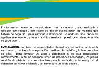 Por lo que es necesario , no solo determinar la variación , sino analizarla y
localizar sus causas , con objeto de decidir cuales serán las medidas que
habrán de seguirse , para eliminar la deficiencia , cuando así sea, habrá de
agudizarse el control , y quizás modificarse el presupuesto ,etc., siempre en vía
de superación .
EVALUACION: con base en los resultados obtenidos y sus costos , se hace la
evaluación , mediante la comparación , análisis , la revisión y la interpretación
de ellos , para formular un juicio y determinar si se esta procediendo
correctamente , o de los contrario tomar las decisiones necesarias , los juicios
servirán de plataforma a los directivos para la toma de decisiones y par al
obtención de mayor eficiencia , así como para un costo optimo .
 