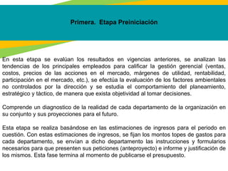 Primera. Etapa Preiniciación
En esta etapa se evalúan los resultados en vigencias anteriores, se analizan las
tendencias de los principales empleados para calificar la gestión gerencial (ventas,
costos, precios de las acciones en el mercado, márgenes de utilidad, rentabilidad,
participación en el mercado, etc.), se efectúa la evaluación de los factores ambientales
no controlados por la dirección y se estudia el comportamiento del planeamiento,
estratégico y táctico, de manera que exista objetividad al tomar decisiones.
Comprende un diagnostico de la realidad de cada departamento de la organización en
su conjunto y sus proyecciones para el futuro.
Esta etapa se realiza basándose en las estimaciones de ingresos para el periodo en
cuestión. Con estas estimaciones de ingresos, se fijan los montos topes de gastos para
cada departamento, se envían a dicho departamento las instrucciones y formularios
necesarios para que presenten sus peticiones (anteproyecto) e informe y justificación de
los mismos. Esta fase termina al momento de publicarse el presupuesto.
 