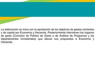La elaboración se inicia con la aprobación de los objetivos de gastos corrientes
y de capital por Economía y Hacienda. Posteriormente intervienen los órganos
de gasto (Comisión de Política de Gasto o de Análisis de Programas y los
departamentos ministeriales) que elevan sus propuestas a Economía y
Hacienda.
 