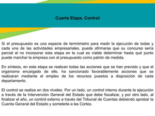 Cuarta Etapa. Control
Si el presupuesto es una especie de termómetro para medir la ejecución de todas y
cada una de las actividades empresariales, puede afirmarse que su concurso sería
parcial al no incorporar esta etapa en la cual es viable determinar hasta qué punto
puede marchar la empresa con el presupuesto como patrón de medida.
En síntesis, en esta etapa se realizan todas las acciones que se han previsto y que el
organismo encargado de ello, ha sancionado favorablemente acciones que se
realizaran mediante el empleo de los recursos puestos a disposición de cada
departamento.
El control se realiza en dos niveles. Por un lado, un control interno durante la ejecución
a través de la Intervención General del Estado que debe fiscalizar, y por otro lado, al
finalizar el año, un control externo a través del Tribunal de Cuentas debiendo aprobar la
Cuenta General del Estado y someterla a las Cortes.
 
