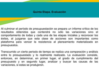 Quinta Etapa. Evaluación
Al culminar el período de presupuestación se prepara un informe crítico de los
resultados obtenidos que contendrá no sólo las variaciones sino el
comportamiento de todas y cada una de las etapas iniciales y reconocer los
éxitos, al juzgarse que esta clase de acciones son importantes como
plataforma para vencer la resistencia al planeamiento materializado en
presupuestos.
Transcurrido un cierto periodo de tiempo se realiza una comparación y análisis
entre lo presupuestado y lo realmente realizado. La evaluación consiste,
entonces, en determinar, en primer lugar, el grado de cumplimiento del
presupuesto y en segundo lugar, analizar y buscar las causas de las
variaciones, si estas se produjeron.
 
