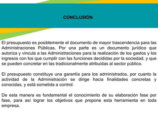 CONCLUSIÓN
El presupuesto es posiblemente el documento de mayor trascendencia para las
Administraciones Públicas. Por una parte es un documento jurídico que
autoriza y vincula a las Administraciones para la realización de los gastos y los
ingresos con los que cumplir con las funciones decididas por la sociedad, y que
se pueden concretar en las tradicionalmente atribuidas al sector público.
El presupuesto constituye una garantía para los administrados, por cuanto la
actividad de la Administración se dirige hacia finalidades concretas y
conocidas, y está sometida a control.
De esta manera es fundamental el conocimiento de su elaboración fase por
fase, para así lograr los objetivos que propone esta herramienta en toda
empresa.
 