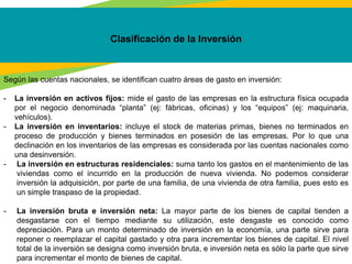 Clasificación de la Inversión
Según las cuentas nacionales, se identifican cuatro áreas de gasto en inversión:
- La inversión en activos fijos: mide el gasto de las empresas en la estructura física ocupada
por el negocio denominada “planta” (ej: fábricas, oficinas) y los “equipos” (ej: maquinaria,
vehículos).
- La inversión en inventarios: incluye el stock de materias primas, bienes no terminados en
proceso de producción y bienes terminados en posesión de las empresas. Por lo que una
declinación en los inventarios de las empresas es considerada por las cuentas nacionales como
una desinversión.
- La inversión en estructuras residenciales: suma tanto los gastos en el mantenimiento de las
viviendas como el incurrido en la producción de nueva vivienda. No podemos considerar
inversión la adquisición, por parte de una familia, de una vivienda de otra familia, pues esto es
un simple traspaso de la propiedad.
- La inversión bruta e inversión neta: La mayor parte de los bienes de capital tienden a
desgastarse con el tiempo mediante su utilización, este desgaste es conocido como
depreciación. Para un monto determinado de inversión en la economía, una parte sirve para
reponer o reemplazar el capital gastado y otra para incrementar los bienes de capital. El nivel
total de la inversión se designa como inversión bruta, e inversión neta es sólo la parte que sirve
para incrementar el monto de bienes de capital.
 