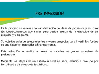 PRE-INVERSION
Es te proceso se refiere a la transformación de ideas de proyectos y estudios
técnicos-económicos que sirvan para decidir acerca de la ejecución de un
proyecto y/o programa.
Su objetivo es la de seleccionar los mejores proyectos para invertir los fondos
de que disponen o acceder a financiamiento.
Esta selección se realiza a través de estudios de grados sucesivos de
profundidad.
Mediante las etapas de un estudio a nivel de perfil, estudio a nivel de pre
factibilidad y un estudio de factibilidad.
 