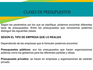 CLASES DE PRESUPUESTOS
Según los parámetros por los que se clasifique, podemos encontrar diferentes
tipos de presupuestos. Entre los presupuestos que conocemos podemos
distinguir las siguientes clases:
SEGÚN EL TIPO DE EMPRESA QUE LO REALIZA
Dependiendo de las empresas que lo formulen podemos encontrar:
Presupuestos públicos: son los presupuestos que hacen organizaciones
públicas como los gobiernos para las diferentes partidas y áreas.
Presupuesto privados: se hacen en empresas y organizaciones de carácter
privado.
 