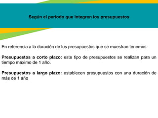 Según el periodo que integren los presupuestos
En referencia a la duración de los presupuestos que se muestran tenemos:
Presupuestos a corto plazo: este tipo de presupuestos se realizan para un
tiempo máximo de 1 año.
Presupuestos a largo plazo: establecen presupuestos con una duración de
más de 1 año
 