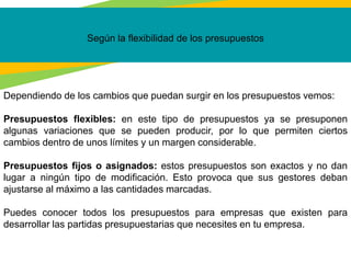 Según la flexibilidad de los presupuestos
Dependiendo de los cambios que puedan surgir en los presupuestos vemos:
Presupuestos flexibles: en este tipo de presupuestos ya se presuponen
algunas variaciones que se pueden producir, por lo que permiten ciertos
cambios dentro de unos límites y un margen considerable.
Presupuestos fijos o asignados: estos presupuestos son exactos y no dan
lugar a ningún tipo de modificación. Esto provoca que sus gestores deban
ajustarse al máximo a las cantidades marcadas.
Puedes conocer todos los presupuestos para empresas que existen para
desarrollar las partidas presupuestarias que necesites en tu empresa.
 
