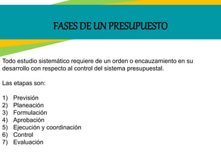 FASES DE UN PRESUPUESTO
Todo estudio sistemático requiere de un orden o encauzamiento en su
desarrollo con respecto al control del sistema presupuestal.
Las etapas son:
1) Previsión
2) Planeación
3) Formulación
4) Aprobación
5) Ejecución y coordinación
6) Control
7) Evaluación
 