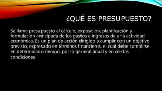 ¿QUÉ ES PRESUPUESTO?
Se llama presupuesto al cálculo, exposición, planificación y
formulación anticipada de los gastos e ingresos de una actividad
económica. Es un plan de acción dirigido a cumplir con un objetivo
previsto, expresado en términos financieros, el cual debe cumplirse
en determinado tiempo, por lo general anual y en ciertas
condiciones.
 