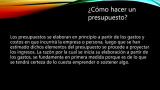 Los presupuestos se elaboran en principio a partir de los gastos y
costos en que incurrirá la empresa o persona, luego que se han
estimado dichos elementos del presupuesto se procede a proyectar
los ingresos. La razón por la cual se inicia su elaboración a partir de
los gastos, se fundamenta en primera medida porque es de lo que
se tendrá certeza de lo cuesta emprender o sostener algo.
¿Cómo hacer un
presupuesto?
 