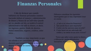 Cabe de destacar que cuando
hablamos de finanzas personales estamos
haciendo énfasis al manejo y administración
de dinero y bienes de un individuo (puedo
ser yo, puedes ser tú), se tendrá el control
administrativo de todo tu dinero, es decir,
tus ingresos, gastos, fondo de ahorros,
bienes materiales, seguros, créditos, entre
otros…
También es muy importante ya que
nos alienta a ser conscientes de cada
decisión que tomamos acerca de nuestro
dinero, teniendo en cuenta si es un gasto o
inversión.
Debemos considerar las siguientes
interrogantes que es muy importante tener
en cuenta.
1. ¿Cuál es mi situación financiera?
2. Que puedo hacer para mejorarla?
3. Cuales son las opciones para invertir?
4. Como hacer un uso adecuado del
crédito y no entrar en un ciclo vicioso?
Tienes que saber como gastar tu dinero,
y diferenciar: gastos obligatorios,
necesarios, ocasionales y no necesarios.
 