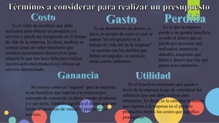 Es el valor de sacrificio que debe
realizarse para obtener un producto y/o
servicio y puede ser recuperado en el tiempo
de vida de la empresa. Es decir, también se
conoce como un valor monetario que
nosotros necesitamos desenvolver para
adquirir lo que nos hace falta para realizar
nuestra actividad productiva y ofrecer un
servicio determinado
Es un desembolso de dinero, es
decir, es un tipo de costo el cual se
espera “no recuperarlo en el
tiempo de vida útil de la empresa”
, se asocian con los sueldos que
deban ser pagados, se conocen
como costes indirectos.
Es lo que la empresa
pierde y no genera beneficio,
es todo el dinero que se
pierde por procesos mal
realizados, materiales
dañados, maquinas que
fallan y dinero que hay que
gastar para repararlos.
Se conoce como un “ingreso” para la empresa,
es un beneficio que ingresa a la empresa por
concepto de comerciar, es decir, vender productos
y/o servicios. También significa el dinero que uno
recibe al momento de vender el producto y/o
servicio.
Es el beneficio monetario que queda a
favor de la empresa luego de considerar los
esfuerzos que esta debe realizar para
obtenerlos. Es decir, es la cantidad de dinero
que ingreso a la empresa en el periodo
productivo menos los costes que significo
producirlos.
 