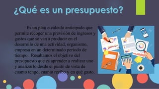 Es un plan o calculo anticipado que
permite recoger una previsión de ingresos y
gastos que se van a producir en el
desarrollo de una actividad, organismo,
empresa en un determinado periodo de
tiempo. Resaltamos el objetivo del
presupuesto que es aprender a realizar uno
y analizarlo desde el punto de vista de
cuanto tengo, cuanto recibo y en qué gasto.
 