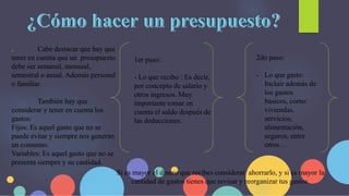 . Cabe destacar que hay que
tener en cuenta que un presupuesto
debe ser semanal, mensual,
semestral o anual. Además personal
o familiar.
También hay que
considerar y tener en cuenta los
gastos:
Fijos: Es aquel gasto que no se
puede evitar y siempre nos generan
un consumo.
Variables: Es aquel gasto que no se
presenta siempre y su cantidad.
1er paso:
- Lo que recibo : Es decir,
por concepto de salario y
otros ingresos. Muy
importante tomar en
cuenta el saldo después de
las deducciones.
2do paso:
- Lo que gasto:
Incluir además de
los gastos
básicos, como:
viviendas,
servicios,
alimentación,
seguros, entre
otros…
Si es mayor el dinero que recibes considerar ahorrarlo, y si es mayor la
cantidad de gastos tienes que revisar y reorganizar tus gastos.
 