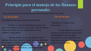 Cabe destacar que son 10 principios los cuales haremos énfasis uno a uno
Nos habla de tener una estrategia de inversión
Es decir, se trata de identificar la etapa en la
cual se encuentra la persona en su ciclo vital, así mismo
determinar cuales son sus compromisos a corto,
mediano y largo plazo.
Se hace énfasis en las características de la
persona tales como números de personas que dependen
de su ingreso, su salud, grado de aversión al riesgo,
estatus habitacional y proyecto profesional, eso engloba
si es profesional independiente, empleado de una
empresa o funcionario.
“Identificar el riesgos de las
inversiones”
Es muy importante ya que el
riesgo no es más que un calculo de la
probabilidad de que los pagos
prometidos por una inversión no se
materialicen, tal como se espera en el
momento de realizarla.
 